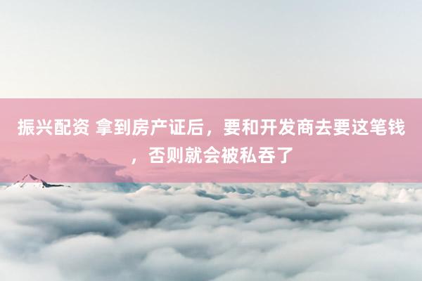 振兴配资 拿到房产证后，要和开发商去要这笔钱，否则就会被私吞了