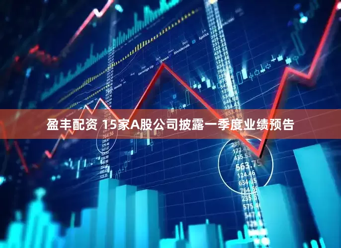 盈丰配资 15家A股公司披露一季度业绩预告