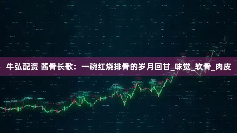 牛弘配资 酱骨长歌：一碗红烧排骨的岁月回甘_味觉_软骨_肉皮