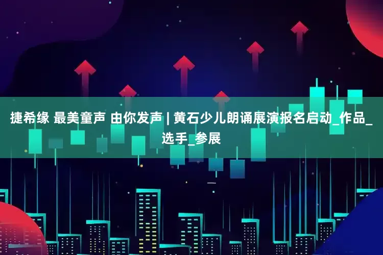 捷希缘 最美童声 由你发声 | 黄石少儿朗诵展演报名启动_作品_选手_参展