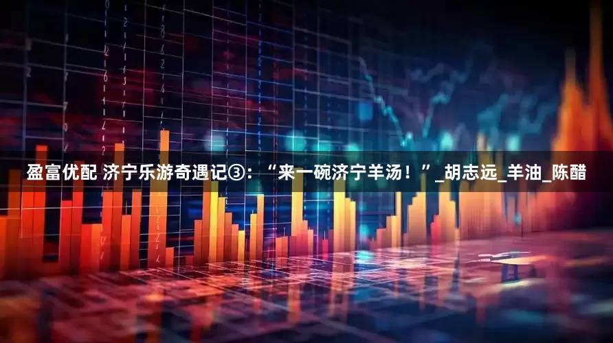 盈富优配 济宁乐游奇遇记③：“来一碗济宁羊汤！”_胡志远_羊油_陈醋