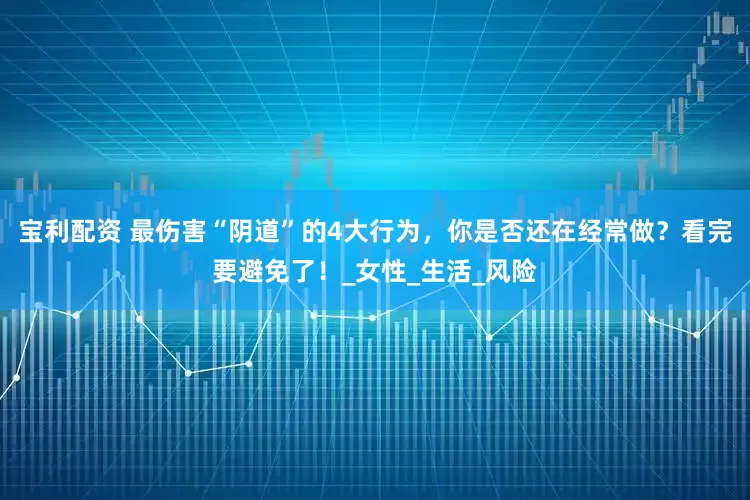 宝利配资 最伤害“阴道”的4大行为，你是否还在经常做？看完要避免了！_女性_生活_风险