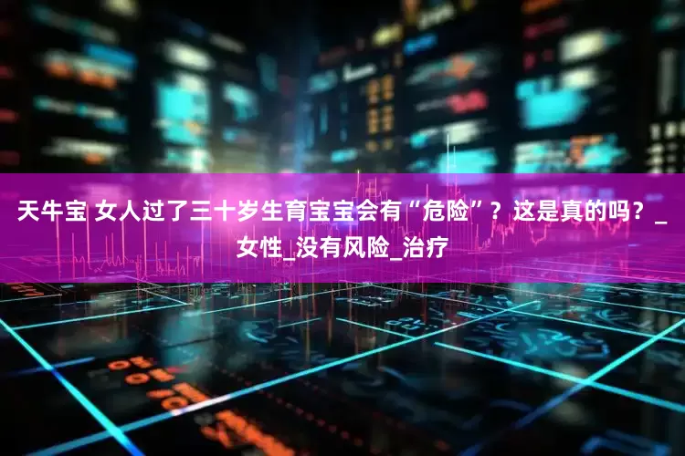 天牛宝 女人过了三十岁生育宝宝会有“危险”？这是真的吗？_女性_没有风险_治疗