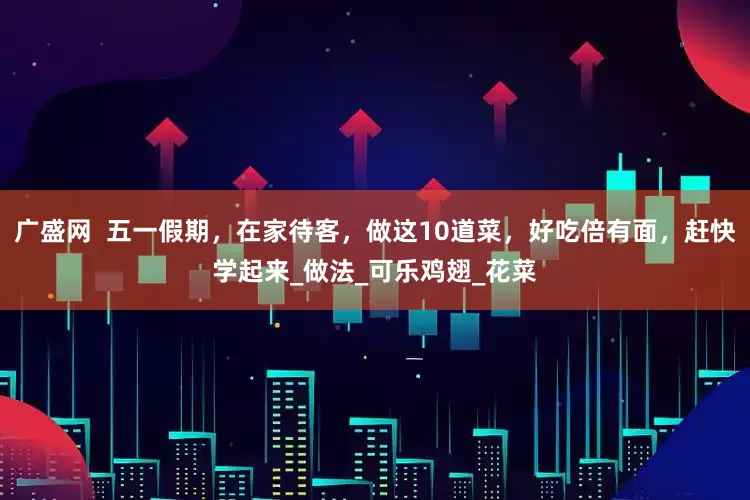 广盛网  五一假期，在家待客，做这10道菜，好吃倍有面，赶快学起来_做法_可乐鸡翅_花菜