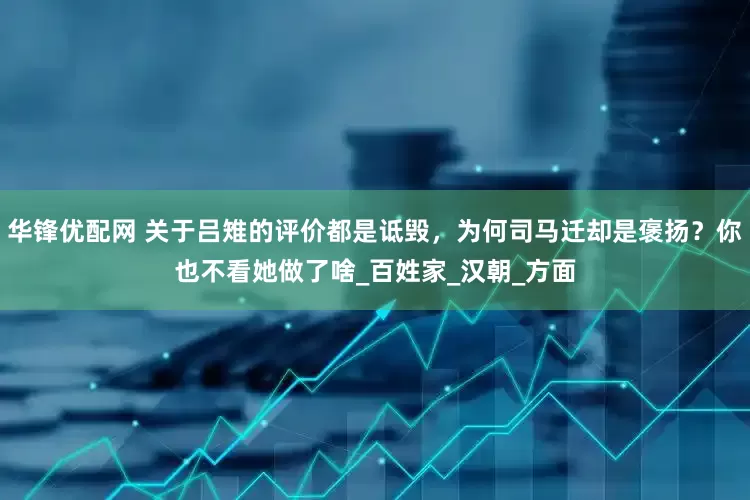 华锋优配网 关于吕雉的评价都是诋毁，为何司马迁却是褒扬？你也不看她做了啥_百姓家_汉朝_方面