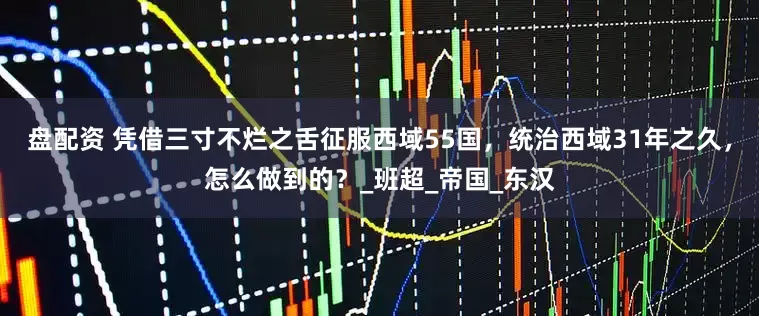 盘配资 凭借三寸不烂之舌征服西域55国，统治西域31年之久，怎么做到的？_班超_帝国_东汉