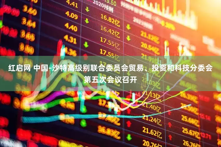 红启网 中国-沙特高级别联合委员会贸易、投资和科技分委会第五次会议召开