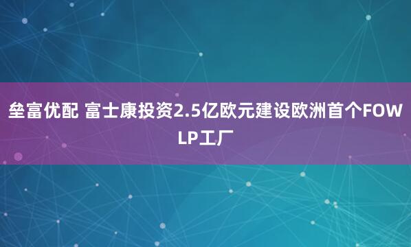 垒富优配 富士康投资2.5亿欧元建设欧洲首个FOWLP工厂