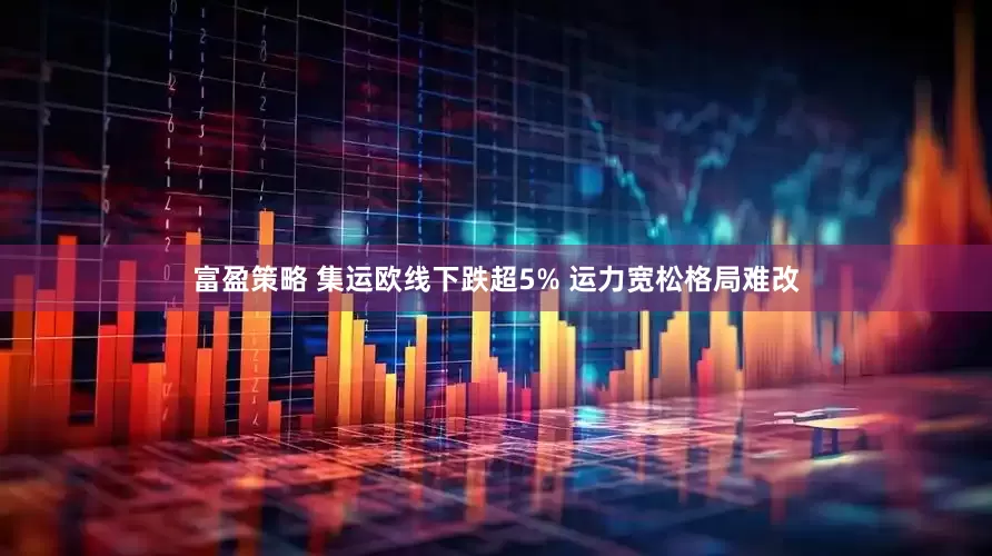 富盈策略 集运欧线下跌超5% 运力宽松格局难改