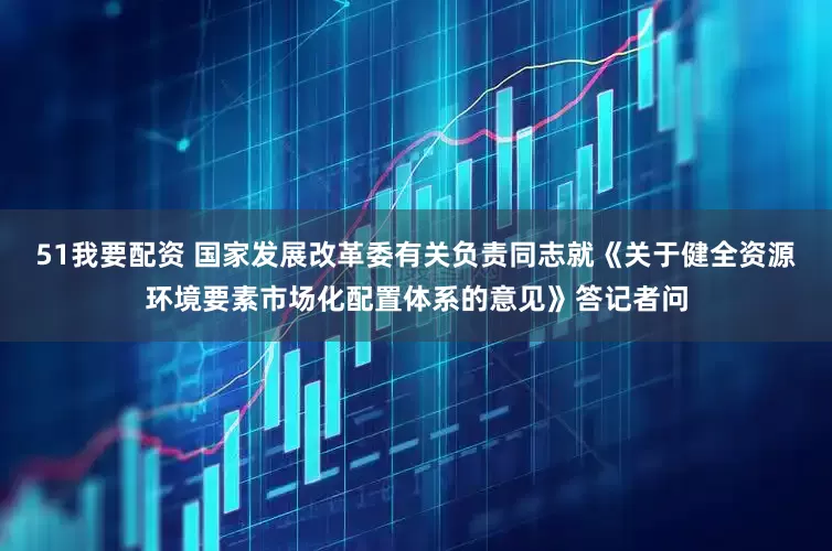 51我要配资 国家发展改革委有关负责同志就《关于健全资源环境要素市场化配置体系的意见》答记者问