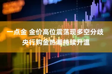 一点金 金价高位震荡现多空分歧 央行购金热潮持续升温