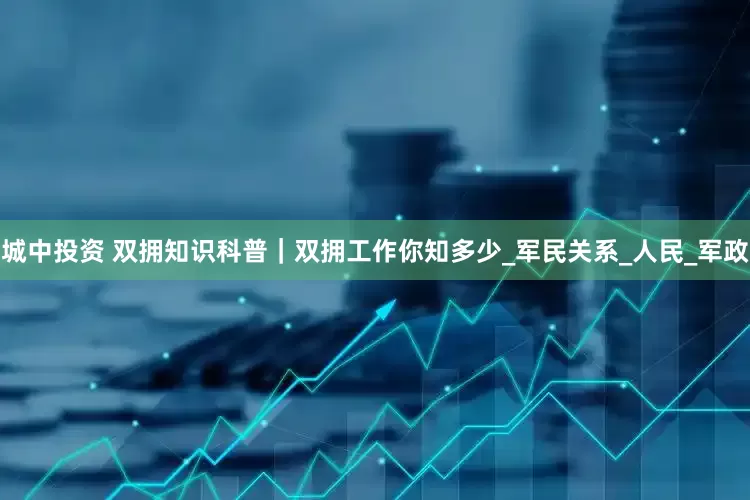 城中投资 双拥知识科普｜双拥工作你知多少_军民关系_人民_军政