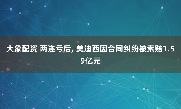 大象配资 两连亏后, 美迪西因合同纠纷被索赔1.59亿元