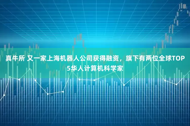 真牛所 又一家上海机器人公司获得融资，旗下有两位全球TOP5华人计算机科学家