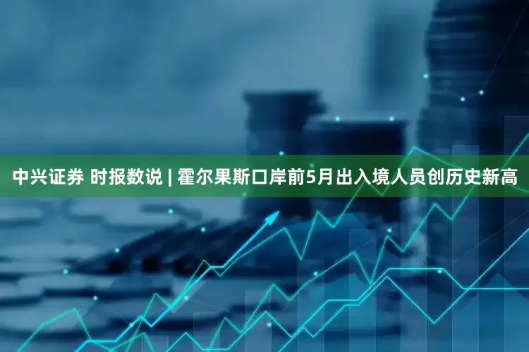 中兴证券 时报数说 | 霍尔果斯口岸前5月出入境人员创历史新高