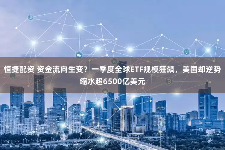 恒捷配资 资金流向生变？一季度全球ETF规模狂飙，美国却逆势缩水超6500亿美元