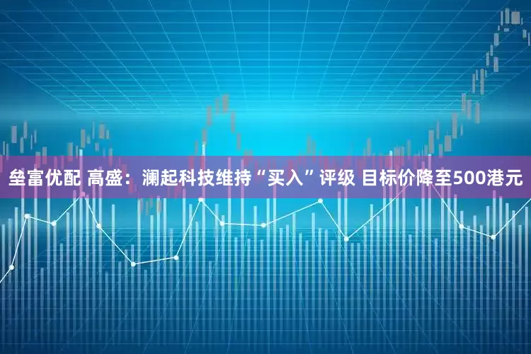 垒富优配 高盛：澜起科技维持“买入”评级 目标价降至500港元